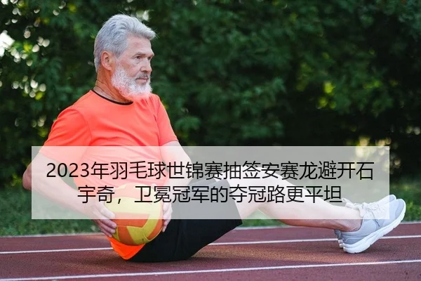 2023年羽毛球世锦赛抽签安赛龙避开石宇奇，卫冕冠军的夺冠路更平坦